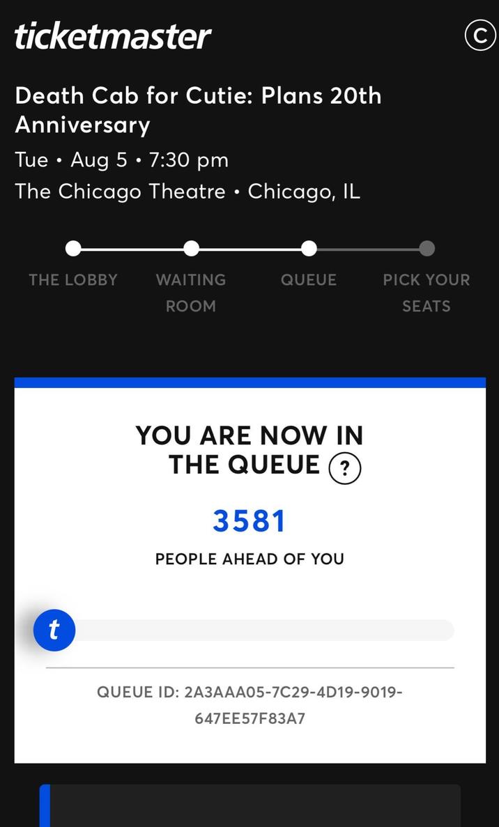 ticketmaster Death Cab for Cutie: Plans 20th Anniversary • Tue Aug 5 • 7:30 pm • The Chicago Theatre Chicago, IL THE LOBBY WAITING QUEUE PICK YOUR ROOM SEATS t YOU ARE NOW IN THE QUEUE ? 3581 PEOPLE AHEAD OF YOU QUEUE ID: 2A3AAA05-7C29-4D19-9019- 647EE57F83A7