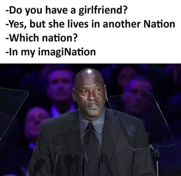 -Do you have a girlfriend? -Yes, but she lives in another Nation -Which nation? -In my imagination