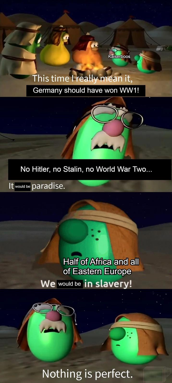 Kaiserboos This time I really mean it, Germany should have won WW1! No Hitler, no Stalin, no World War Two... It would be paradise. Half of Africa and all of Eastern Europe We would be in slavery! Nothing is perfect.