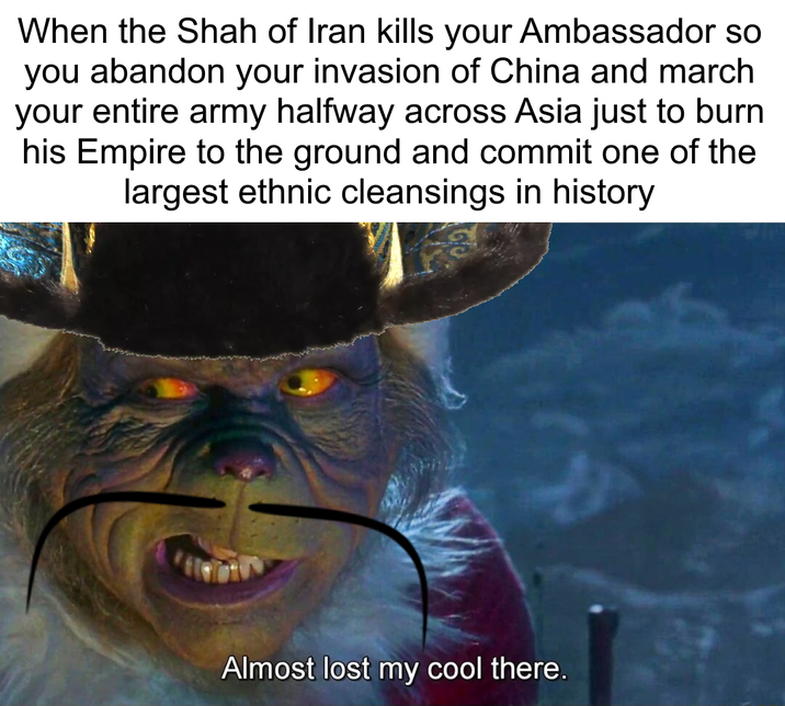 When the Shah of Iran kills your Ambassador so you abandon your invasion of China and march your entire army halfway across Asia just to burn his Empire to the ground and commit one of the largest ethnic cleansings in history Almost lost my cool there.