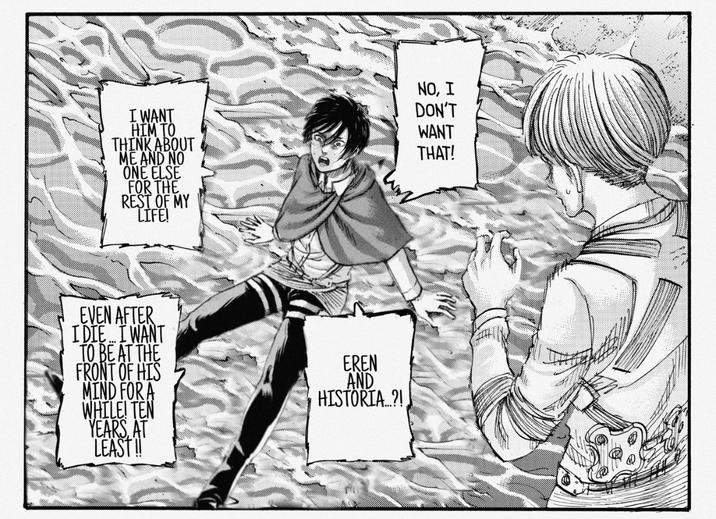 I WANT HIM TO THINK ABOUT ME AND NO ONE ELSE FOR THE REST OF MY LIFE! NO, I DON'T WANT THAT! EVEN AFTER I DIE... I WANT TO BE AT THE FRONT OF HIS MIND FOR A WHILE! TEN YEARS, AT LEAST !! EREN AND HISTORIA...?!