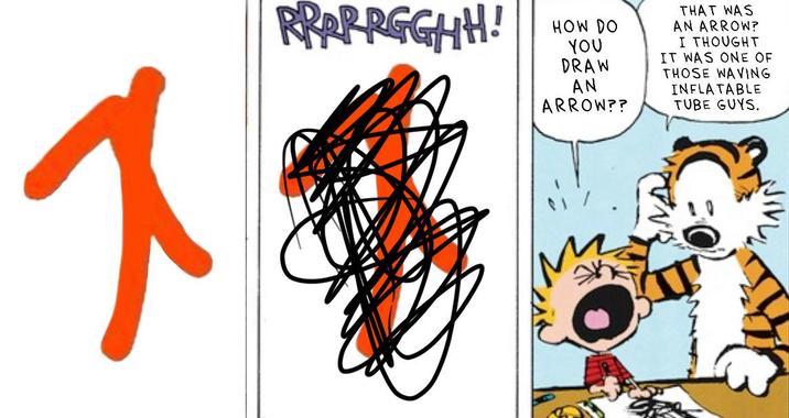 ス RRRRRGGHH! HOW DO YOU DRAW AN ARROW?? THAT WAS AN ARROW? I THOUGHT IT WAS ONE OF THOSE WAVING INFLATABLE TUBE GUYS.