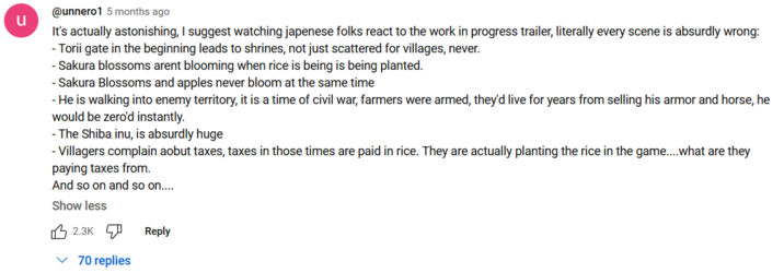 U @unnero1 5 months ago It's actually astonishing, I suggest watching japenese folks react to the work in progress trailer, literally every scene is absurdly wrong: - Torii gate in the beginning leads to shrines, not just scattered for villages, never. -Sakura blossoms arent blooming when rice is being is being planted. - Sakura Blossoms and apples never bloom at the same time - He is walking into enemy territory, it is a time of civil war, farmers were armed, they'd live for years from selling his armor and horse, he would be zero'd instantly. -The Shiba inu, is absurdly huge - Villagers complain aobut taxes, taxes in those times are paid in rice. They are actually planting the rice in the game.... what are they paying taxes from. And so on and so on.... Show less 2.3K ✓70 replies Reply