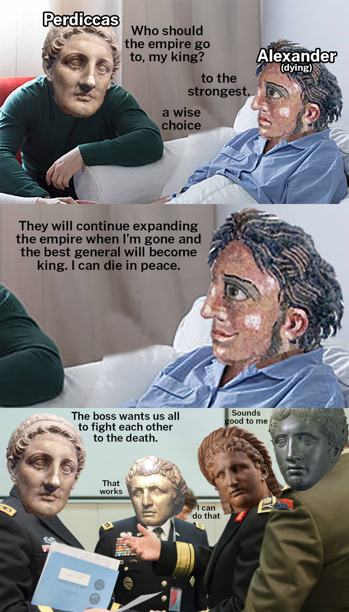 Perdiccas Who should the empire go to, my king? to the strongest. a wise choice Alexander (dying) They will continue expanding the empire when I'm gone and the best general will become king. I can die in peace. H The boss wants us all to fight each other to the death. Sounds good to me НАТА ТИЮ ЗНТ That works I can do that