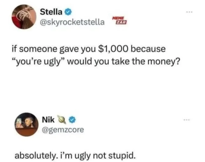 Stella MEME @skyrocketstella ZAR if someone gave you $1,000 because "you're ugly" would you take the money? Nik >> @gemzcore absolutely. i'm ugly not stupid. ***