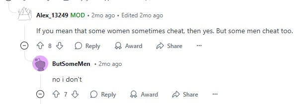 Alex_13249 MOD. 2mo ago ⚫ Edited 2mo ago If you mean that some women sometimes cheat, then yes. But some men cheat too. 8 Reply ButSome Men ⚫2mo ago Award Share no i don't 7 Reply Award Share