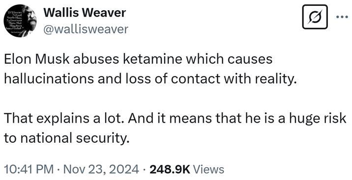 stasien To Convince The Thal They have Been Fooled! Wallis Weaver @wallisweaver Elon Musk abuses ketamine which causes hallucinations and loss of contact with reality. ... That explains a lot. And it means that he is a huge risk to national security. 10:41 PM Nov 23, 2024 248.9K Views