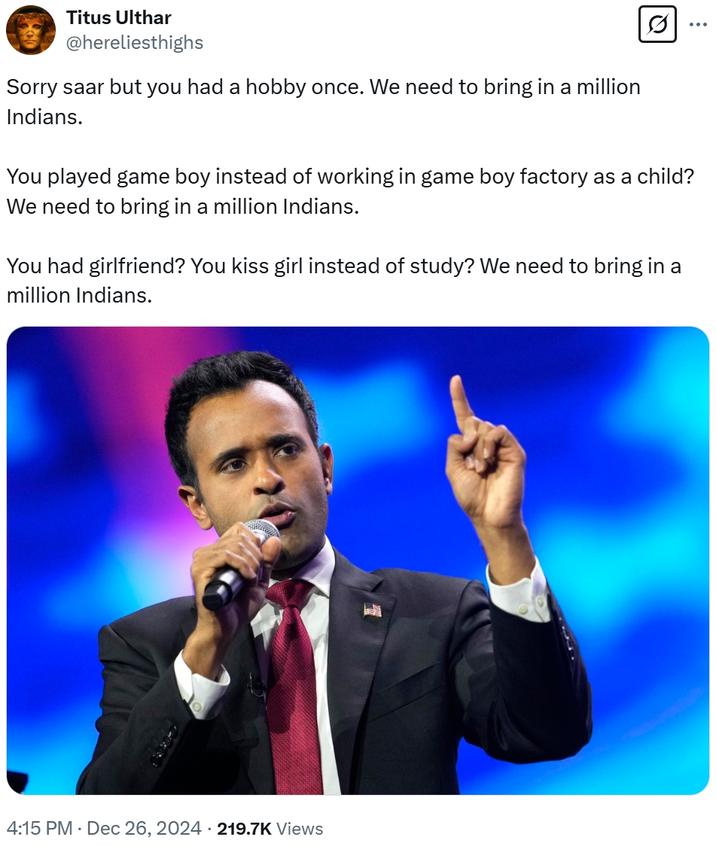 Titus Ulthar @hereliesthighs Sorry saar but you had a hobby once. We need to bring in a million Indians. You played game boy instead of working in game boy factory as a child? We need to bring in a million Indians. You had girlfriend? You kiss girl instead of study? We need to bring in a million Indians. 4:15 PM ⚫ Dec 26, 2024 219.7K Views