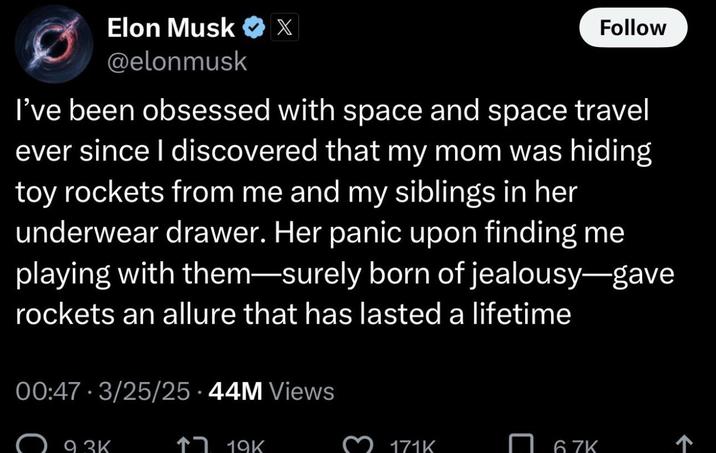 Elon Musk X @elonmusk Follow I've been obsessed with space and space travel ever since I discovered that my mom was hiding toy rockets from me and my siblings in her underwear drawer. Her panic upon finding me playing with them—surely born of jealousy-gave rockets an allure that has lasted a lifetime 00:47 - 3/25/25 44M Views 93K ↑ 19K 171K 6.7K ->
