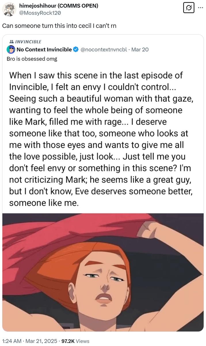 himejoshihour (COMMS OPEN) @MossyRock120 Can someone turn this into cecil I can't rn INVINCIBLE No Context Invincible @nocontextnvncbl⚫ Mar 20 Bro is obsessed omg When I saw this scene in the last episode of Invincible, I felt an envy I couldn't control... Seeing such a beautiful woman with that gaze, wanting to feel the whole being of someone like Mark, filled me with rage... I deserve someone like that too, someone who looks at me with those eyes and wants to give me all the love possible, just look... Just tell me you don't feel envy or something in this scene? I'm not criticizing Mark; he seems like a great guy, but I don't know, Eve deserves someone better, someone like me. 1:24 AM · Mar 21, 2025 97.2K Views Q