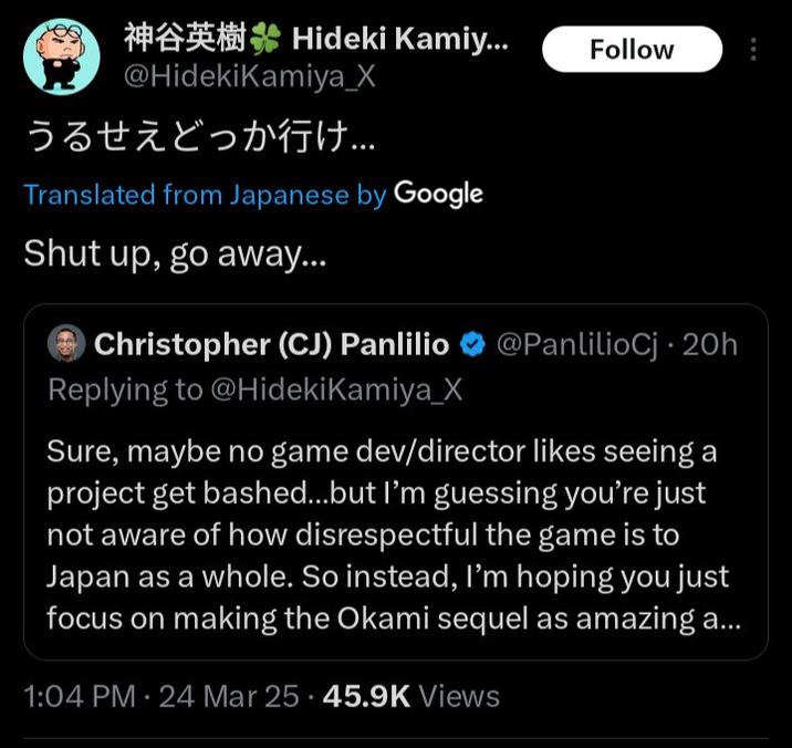 Hideki Kamiy... Follow @HidekiKamiya_X うるせえどっか行け... Translated from Japanese by Google Shut up, go away... Christopher (CJ) Panlilio @PanlilioCj 20h Replying to @HidekiKamiya_X Sure, maybe no game dev/director likes seeing a project get bashed...but I'm guessing you're just not aware of how disrespectful the game is to Japan as a whole. So instead, I'm hoping you just focus on making the Okami sequel as amazing a... 1:04 PM 24 Mar 25 45.9K Views