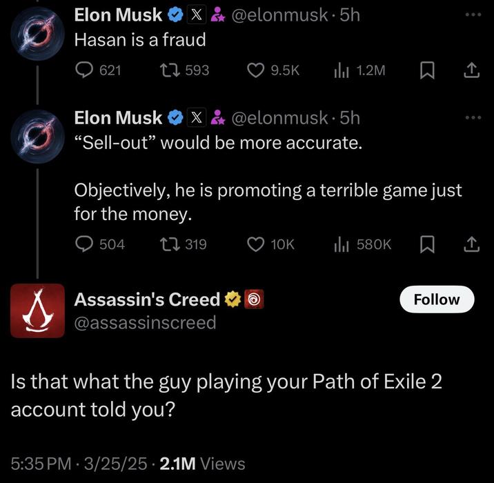 Elon Musk X&@elonmusk. 5h Hasan is a fraud 621 1593 9.5K ili 1.2M ㅁ 소 Elon Musk X&@elonmusk. 5h "Sell-out” would be more accurate. Objectively, he is promoting a terrible game just for the money. 504 319 10K IlII 580K 企 Assassin's Creed ✶ @assassinscreed Follow Is that what the guy playing your Path of Exile 2 account told you? 5:35 PM 3/25/25 2.1M Views •