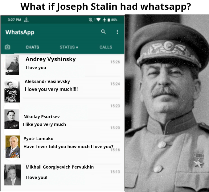 What if Joseph Stalin had whatsapp? 3:27 PM WhatsApp 85% a CHATS STATUS. CALLS Andrey Vyshinsky 15:26 I love you Aleksandr Vasilevsky 15:24 I love you very much!!!! Nikolay Psurtsev I like you very much Pyotr Lomako 15:23 15:20 Have I ever told you how much I love you? 15:16 Mikhail Georgiyevich Pervukhin 15:13 I love you!