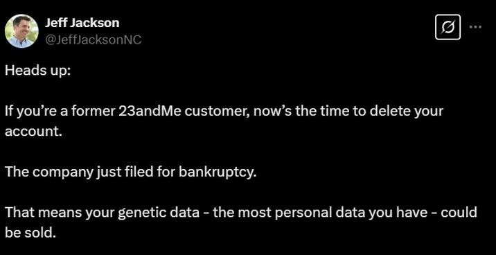 Jeff Jackson @JeffJacksonNC Heads up: If you're a former 23andMe customer, now's the time to delete your account. The company just filed for bankruptcy. That means your genetic data - the most personal data you have - could be sold.