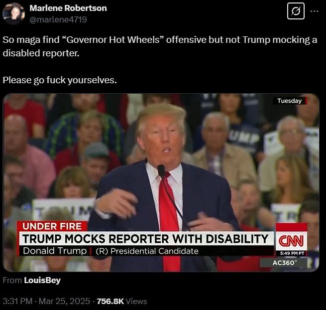 Marlene Robertson @marlene4719 Ø So maga find “Governor Hot Wheels" offensive but not Trump mocking a disabled reporter. Please go f--- yourselves. UMP Tuesday UNDER FIRE TRUMP MOCKS REPORTER WITH DISABILITY CAN Donald Trump (R) Presidential Candidate From LouisBey 3:31 PM - Mar 25, 2025-756.8K Views 5:49 PM PT AC360°