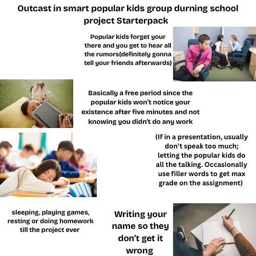 Outcast in smart popular kids group durning school project Starterpack Popular kids forget your there and you get to hear all the rumors (definitely gonna tell your friends afterwards) Basically a free period since the popular kids won't notice your existence after five minutes and not knowing you didn't do any work (If in a presentation, usually don't speak too much; letting the popular kids do all the talking. Occasionally use filler words to get max grade on the assignment) sleeping, playing games, resting or doing homework till the project ever Writing your name so they don't get it wrong