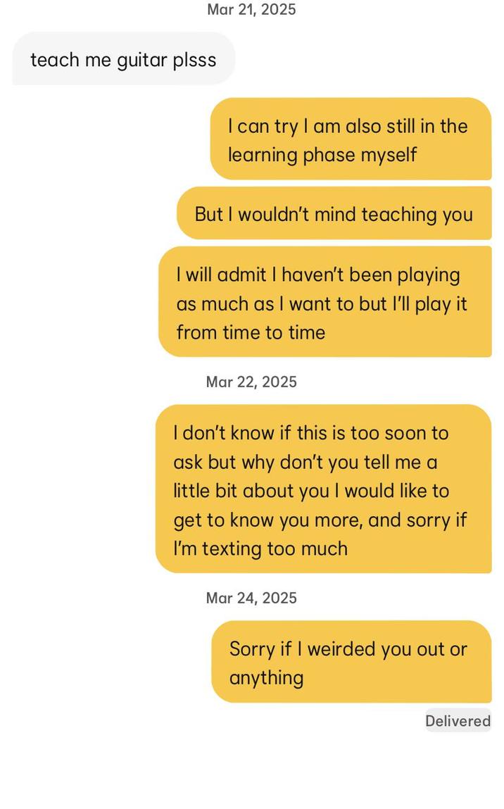 Mar 21, 2025 teach me guitar plsss I can try I am also still in the learning phase myself But I wouldn't mind teaching you I will admit I haven't been playing as much as I want to but I'll play it from time to time Mar 22, 2025 I don't know if this is too soon to ask but why don't you tell me a little bit about you I would like to get to know you more, and sorry if I'm texting too much Mar 24, 2025 Sorry if I weirded you out or anything Delivered