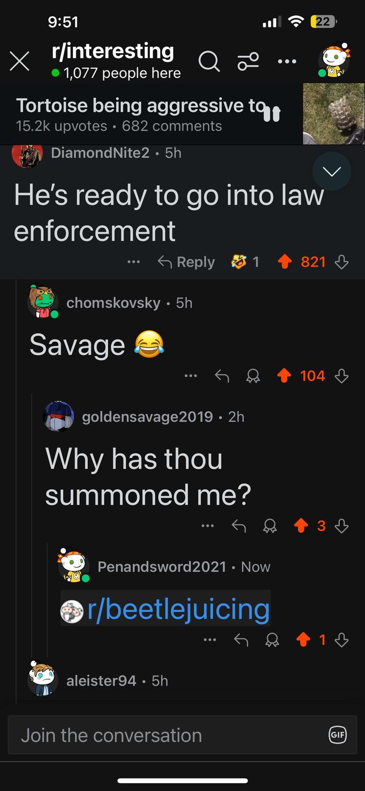 9:51 X r/interesting Х • 1,077 people here Q 20 Tortoise being aggressive to t 15.2k upvotes 682 comments DiamondNite2 • 5h 22 He's ready to go into law enforcement Reply 1821 chomskovsky • 5h Savage goldensavage2019 • 2h Why has thou summoned me? Penandsword2021 • Now r/beetlejuicing aleister94 • 5h Join the conversation 104 зд 13 GIF