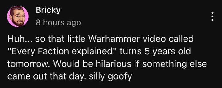 Bricky 8 hours ago Huh... so that little Warhammer video called "Every Faction explained" turns 5 years old tomorrow. Would be hilarious if something else came out that day. silly goofy