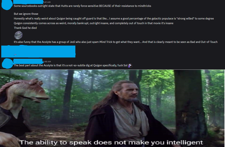 3:41 AM Some sourcebooks outright state that Hutts are rarely force sensitive BECAUSE of their resistance to mindtricks But we ignore those Honestly what's really weird about Quigon being caught off guard is that like... I assume a good percentage of the galactic populace is "strong willed" to some degree Quigon consistently comes across as weird, morally bankrupt, outright insane, and completely out of touch in that movie it's insane Thank God he died It's also funny that the Acolyte has a group of Jedi who also just spam Mind Trick to get what they want... And that is clearly meant to be seen as Bad and Out-of-Touch 3:48 AM The best part about the Acolyte is that it's a not-so-subtle dig at Quigon specifically, f--- Sol → The ability to speak does not make you intelligent