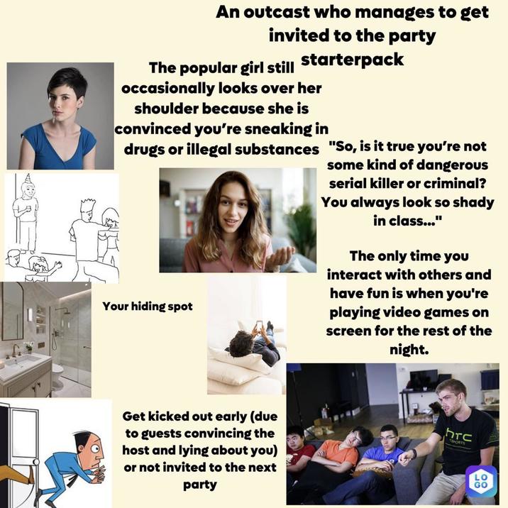 An outcast who manages to get invited to the party The popular girl still starterpack occasionally looks over her shoulder because she is convinced you're sneaking in drugs or illegal substances "So, is it true you're not Your hiding spot some kind of dangerous serial killer or criminal? You always look so shady in class..." The only time you interact with others and have fun is when you're playing video games on screen for the rest of the night. Get kicked out early (due to guests convincing the host and lying about you) or not invited to the next party hrc ESPORTS LO GO