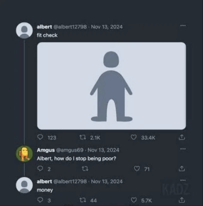 albert @albert12798 Nov 13, 2024 fit check 123 12 2.1K Amgus @amgus69 Nov 13, 2024 Albert, how do I stop being poor? 92 23 albert @albert12798 Nov 13, 2024 money 93 13 44 33.4K 71 A KADZ 5.7K A