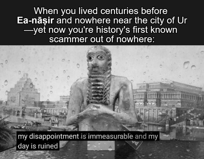 When you lived centuries before Ea-nāşir and nowhere near the city of Ur ―yet now you're history's first known scammer out of nowhere: 6 0 1910 00 my disappointment is immeasurable and my day is ruined