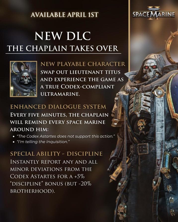 WARHAMMER AVAILABLE APRIL 1ST SPACE MARINE NEW DLC THE CHAPLAIN TAKES OVER NEW PLAYABLE CHARACTER SWAP OUT LIEUTENANT TITUS AND EXPERIENCE THE GAME AS A TRUE CODEX-COMPLIANT ULTRAMARINE. ENHANCED DIALOGUE SYSTEM EVERY FIVE MINUTES, THE CHAPLAIN WILL REMIND EVERY SPACE MARINE AROUND HIM: • "The Codex Astartes does not support this action." "I'm telling the Inquisition." SPECIAL ABILITY - DISCIPLINE INSTANTLY REPORT ANY AND ALL MINOR DEVIATIONS FROM THE CODEX ASTARTES FOR A +5% "DISCIPLINE" BONUS (BUT -20% BROTHERHOOD).