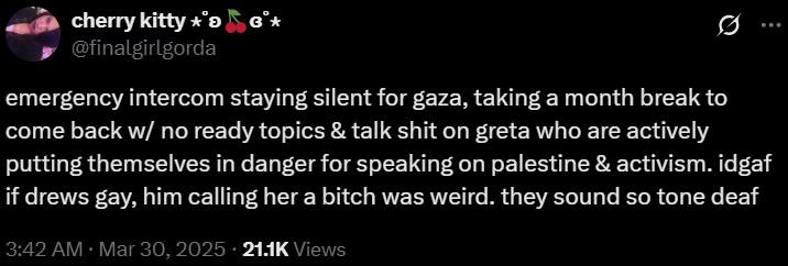 cherry kitty **> @finalgirlgorda emergency intercom staying silent for gaza, taking a month break to come back w/ no ready topics & talk s--- on greta who are actively putting themselves in danger for speaking on palestine & activism. idgaf if drews gay, him calling her a bitch was weird. they sound so tone deaf 3:42 AM · Mar 30, 2025 21.1K Views