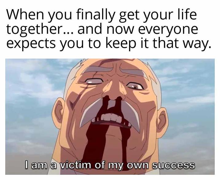 When you finally get your life together... and now everyone expects you to keep it that way. I am a victim of my own success