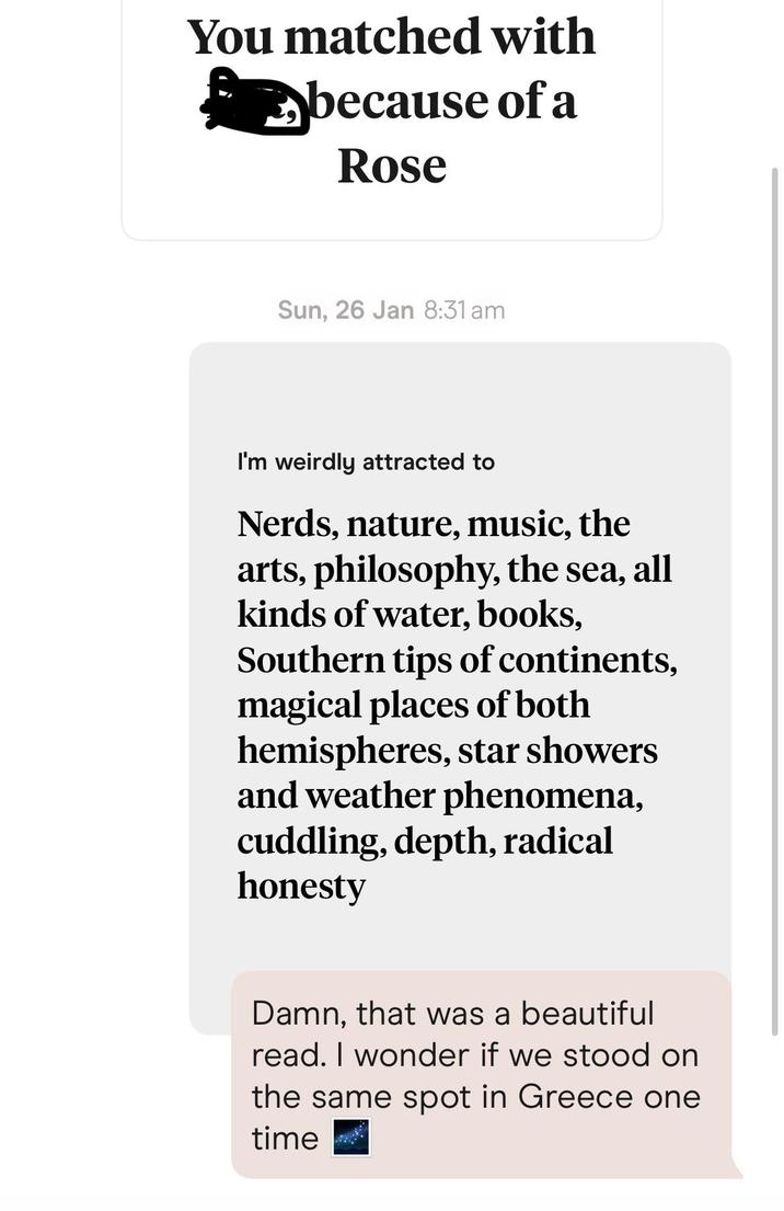 You matched with ✓ because of a Rose Sun, 26 Jan 8:31 am I'm weirdly attracted to Nerds, nature, music, the arts, philosophy, the sea, all kinds of water, books, Southern tips of continents, magical places of both hemispheres, star showers and weather phenomena, cuddling, depth, radical honesty Damn, that was a beautiful read. I wonder if we stood on the same spot in Greece one time