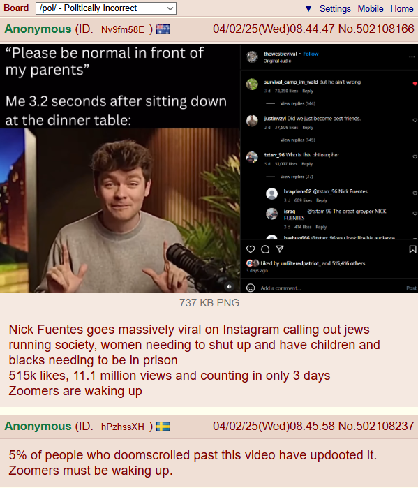 Board /pol/ - Politically Incorrect Anonymous (ID: Nv9fm58E) | "Please be normal in front of my parents" Settings Mobile Home 04/02/25(Wed)08:44:47 No.502108166 Me 3.2 seconds after sitting down at the dinner table: thewestrevival Follow Original audio survival_camp_im_wald But he ain't wrong 3d 72,350 likes Reply View replies (144) justinzyl Did we just become best friends. 3d 37,506 likes Reply View replies (145) tstarr 96 Who is this philosopher 34 51,007 kes Reply View replies (17) braydene02 @star 96 Nick Fuentes 3d 689 likes Reply *** israq @tstar 96 The great groyper NICK FUENTES 3d 414 kes Reply hash666 @star 96 vou look like his audience ធ Liked by unfiltered patriot and 515,416 others 8 days ago Add a comment... Post 737 KB PNG Nick Fuentes goes massively viral on Instagram calling out jews running society, women needing to shut up and have children and blacks needing to be in prison 515k likes, 11.1 million views and counting in only 3 days Zoomers are waking up Anonymous (ID: hPzhssXH) 04/02/25(Wed)08:45:58 No.502108237 5% of people who doomscrolled past this video have updooted it. Zoomers must be waking up.