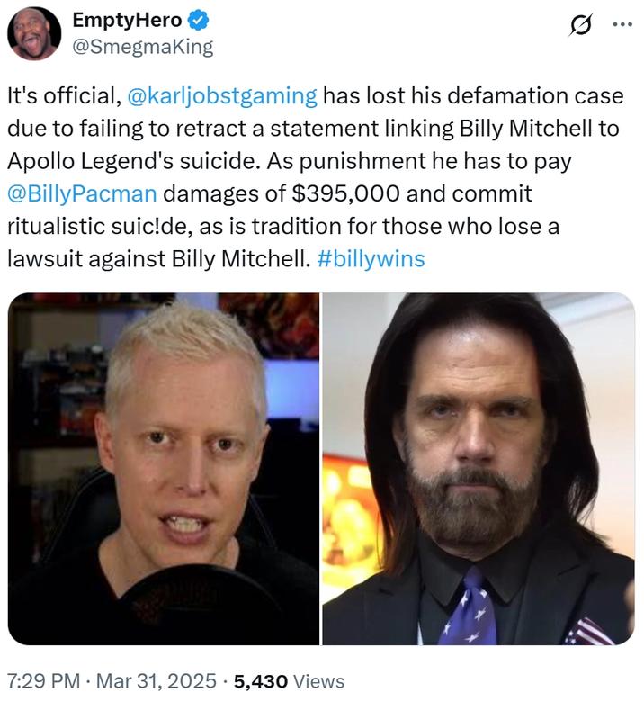 EmptyHero @Smegmaking ... It's official, @karljobstgaming has lost his defamation case due to failing to retract a statement linking Billy Mitchell to Apollo Legend's suicide. As punishment he has to pay @BillyPacman damages of $395,000 and commit ritualistic suic!de, as is tradition for those who lose a lawsuit against Billy Mitchell. #billywins 7:29 PM Mar 31, 2025 5,430 Views