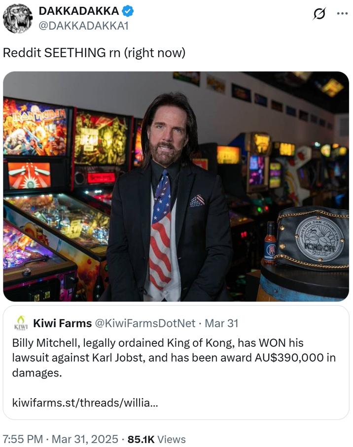 DAKKADAKKA @DAKKADAKKA1 Reddit SEETHING rn (right now) USTRALIAN CHAH 2019 ... KIWI Kiwi Farms @Kiwi Farms DotNet • Mar 31 Billy Mitchell, legally ordained King of Kong, has WON his lawsuit against Karl Jobst, and has been award AU$390,000 in damages. kiwifarms.st/threads/willia... 7:55 PM · Mar 31, 2025 85.1K Views
