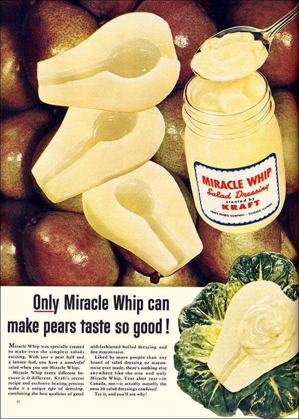 Only Miracle Whip can make pears taste so good! Miracle Whip was specially created to make even the simplest salads exciting. With just a pear half and a lettuce leaf, you have a wonderful salad when you use Miracle Whip. Miracle Whip tastes different be cause it is different. Kraft's secret recipe and exclusive beating process make it a unique type of dressing. combining the best qualities of good old-fashioned boiled dressing and fine mayonnaise. Liked by more people than any brand of salad dressing or mayon- naise ever made, there's nothing else anywhere like the one and only Miracle Whip. Year after year-in Canada, too-it actually outsells the next 20 salad dressings combined. Try it, and you'll see why! MIRACLE WHIP Salad Dressing KRAFT 1000S COMPANY CHICAGO created by