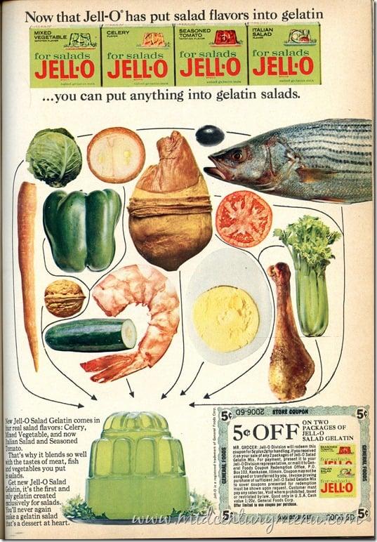 Now that Jell-O has put salad flavors into gelatin MIXED VEGETABLE CELERY SEASONED TOMATO ITALIAN SALAD for salads for salads for salads for salads JELLO JELLO JELL-O JELL-O ...you can put anything into gelatin salads. New Jell-O Salad Gelatin comes in ur real salad flavors: Celery, Mixed Vegetable, and now alian Salad and Seasoned Tomato. That's why it blends so well with the tastes of meat, fish nd vegetables you put salads. Get new Jell-O Salad Gelatin, it's the first and aly gelatin created clusively for salads. 'll never again zake a gelatin salad fat's a dessert at heart. 509-9002 STORE COUPON 5.OFF GENERAL FOODS ON TWO PACKAGES OF JELL-O SALAD GELATIN MR. GROCER - Division will redeem this coupon for Seplerhandling forceived Gelafin Mix, For payment, present it to Jell-Division presentative, orma eral Foods Coupon Redemption Office PO assigned or transferred by you, L purchase of sufficient Jell-O Salad G to cover coupons presented for redemption must be shown upon request. Customer must pay any sales tax Void where prohibited taxe or restricted by law. Good only in U.S.A.Cash valve 1/20. General Foods Corp forsaled JELLO 5 GENERAL FOODS www.middārburymeenu.com5°