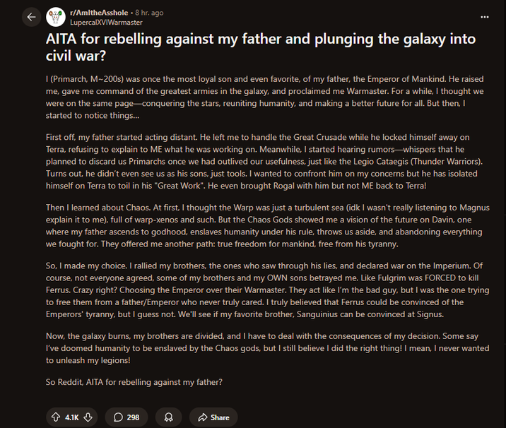 K r/AmitheAsshole. 8 hr. ago LupercalXVIWarmaster AITA for rebelling against my father and plunging the galaxy into civil war? I (Primarch, M-200s) was once the most loyal son and even favorite, of my father, the Emperor of Mankind. He raised me, gave me command of the greatest armies in the galaxy, and proclaimed me Warmaster. For a while, I thought we were on the same page-conquering the stars, reuniting humanity, and making a better future for all. But then, I started to notice things... First off, my father started acting distant. He left me to handle the Great Crusade while he locked himself away on Terra, refusing to explain to ME what he was working on. Meanwhile, I started hearing rumors-whispers that he planned to discard us Primarchs once we had outlived our usefulness, just like the Legio Cataegis (Thunder Warriors). Turns out, he didn't even see us as his sons, just tools. I wanted to confront him on my concerns but he has isolated himself on Terra to toil in his "Great Work". He even brought Rogal with him but not ME back to Terra! Then I learned about Chaos. At first, I thought the Warp was just a turbulent sea (idk I wasn't really listening to Magnus explain it to me), full of warp-xenos and such. But the Chaos Gods showed me a vision of the future on Davin, one where my father ascends to godhood, enslaves humanity under his rule, throws us aside, and abandoning everything we fought for. They offered me another path: true freedom for mankind, free from his tyranny. So, I made my choice. I rallied my brothers, the ones who saw through his lies, and declared war on the Imperium. Of course, not everyone agreed, some of my brothers and my OWN sons betrayed me. Like Fulgrim was FORCED to kill Ferrus. Crazy right? Choosing the Emperor over their Warmaster. They act like I'm the bad guy, but I was the one trying to free them from a father/Emperor who never truly cared. I truly believed that Ferrus could be convinced of the Emperors' tyranny, but I guess not. We'll see if my favorite brother, Sanguinius can be convinced at Signus. Now, the galaxy burns, my brothers are divided, and I have to deal with the consequences of my decision. Some say I've doomed humanity to be enslaved by the Chaos gods, but I still believe I did the right thing! I mean, I never wanted to unleash my legions! So Reddit, AITA for rebelling against my father? 4.1K 298 Share