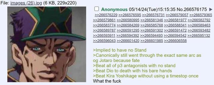 File: images (26).jpg (6 KB, 229x220) ☐ Anonymous 05/14/24(Tue)15:15:35 No.266576175 ► >>266576229 >>266576595 >>266576731 >>266579057 >>266579365 >>266579861 >>266580995 >>266581346 >>266581977 >>266582792 >>266583774 >>266584269 >>266585768 >>266588341 >>266589463 >>266589787 >>266591295 >>266591302 >>266591472 >>266593482 >>266593911 >>266594392 >>266594493 >>266594542 >>266595132 >>266596043 >>266601420 >>266601985 >>266606558 >Implied to have no Stand >Canonically still went through the exact same arc as og Jotaro because fate >Beat all of p3 antagonists with no stand >Beat Dio to death with his bare hands >Beat Kira Yoshikage without using a timestop once What the f---