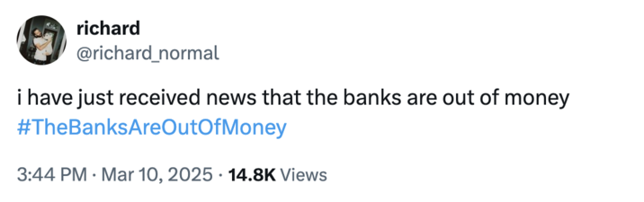 A tweet by @richard_normal that reads, "I have just received news that the banks are out of money #TheBanksAreOutOfMoney" The hashtag jokingly encourages people to trigger a bank run, where people rush to withdraw their money from their banks, increasing the potential for bank failure and causing widespread economic turmoil. Jokes about how "The Banks Are Out Of Money" spread after Trump's reciprocal tariffs caused the global stock market to fall in early April 2025. 