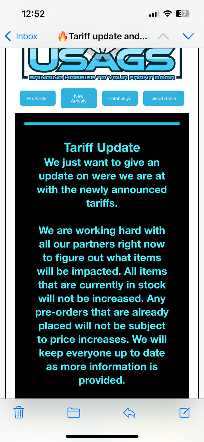 12:52 Inbox Tariff update and... USAGS BRINGING HOBBIES TO YOUR FRONT DOOR Pre-Order New Arrivals Kotobukiya Good Smile Tariff Update We just want to give an update on were we are at with the newly announced tariffs. We are working hard with all our partners right now to figure out what items will be impacted. All items that are currently in stock will not be increased. Any pre-orders that are already placed will not be subject to price increases. We will keep everyone up to date as more information is provided. 37