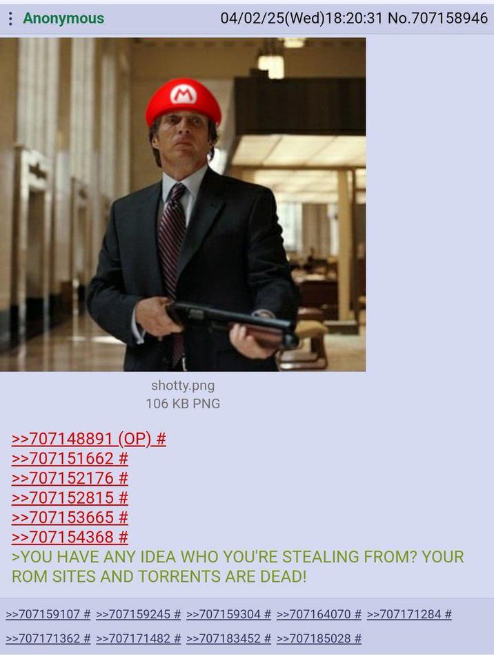 : Anonymous M shotty.png 106 KB PNG >>707148891 (OP) # >>707151662 # >>707152176 # >>707152815 # >>707153665 # >>707154368 # 04/02/25(Wed)18:20:31 No.707158946 >YOU HAVE ANY IDEA WHO YOU'RE STEALING FROM? YOUR ROM SITES AND TORRENTS ARE DEAD! >>707159107 # >>707159245 # >>707159304 # >>707164070 # >>707171284 # >>707171362 # >>707171482 # >>707183452 # >>707185028 #