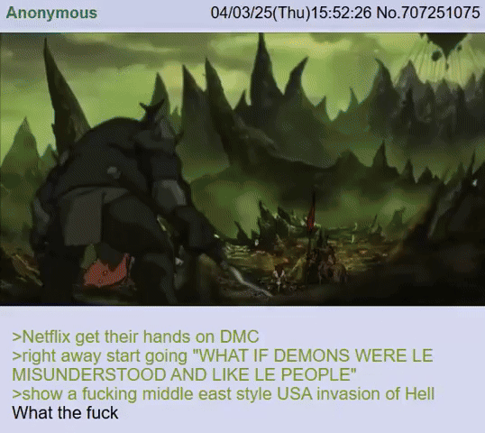 Anonymous 04/03/25(Thu)15:52:26 No.707251075 >Netflix get their hands on DMC >right away start going "WHAT IF DEMONS WERE LE MISUNDERSTOOD AND LIKE LE PEOPLE" >show a f------ middle east style USA invasion of Hell What the f---