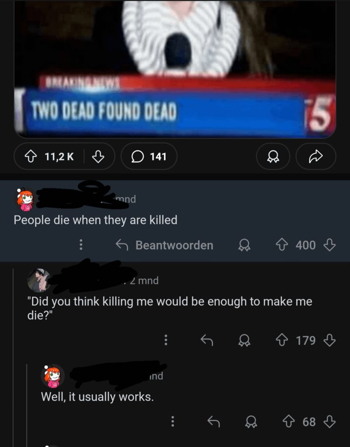 BREAKINGNEWS TWO DEAD FOUND DEAD 11,2 K ♡ 141 mnd People die when they are killed Beantwoorden 15 400 2 mnd "Did you think killing me would be enough to make me die?" ind Well, it usually works. 179 68