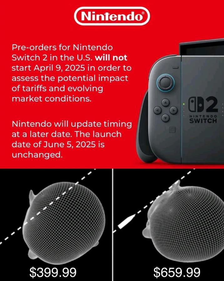 Nintendo® Pre-orders for Nintendo Switch 2 in the U.S. will not start April 9, 2025 in order to assess the potential impact of tariffs and evolving market conditions. Nintendo will update timing at a later date. The launch date of June 5, 2025 is unchanged. 0-2 NINTENDO SWITCH $399.99 $659.99