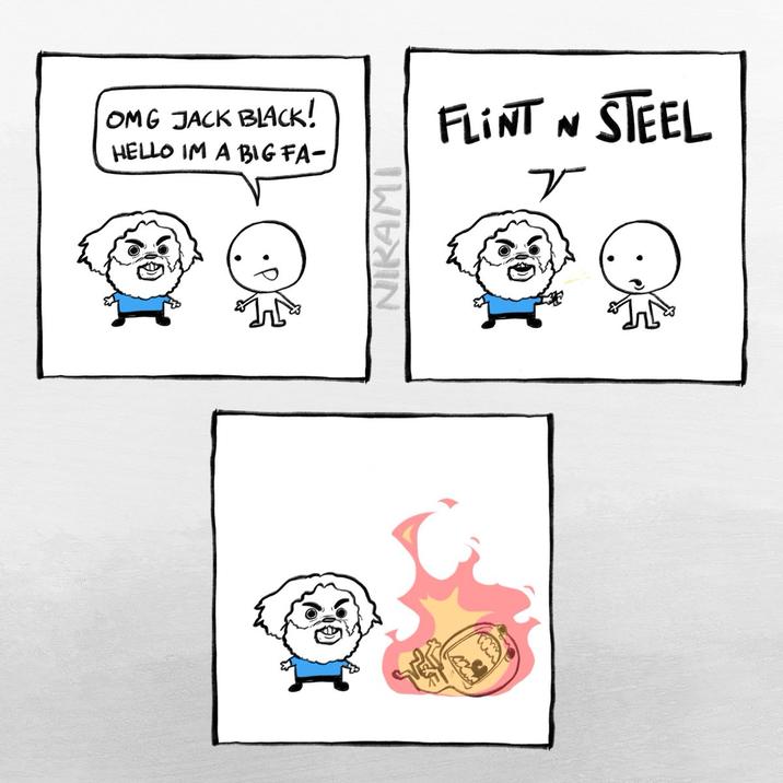 OMG JACK BLACK! HELLO IM A BIG FA- NIKAMI FLINT N STEEL r