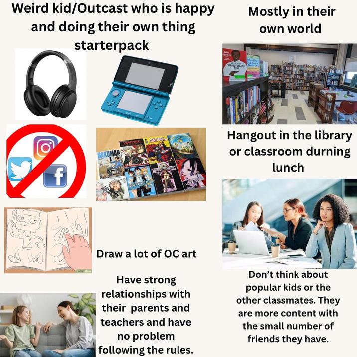 Weird kid/Outcast who is happy and doing their own thing starterpack Mostly in their own world O YOUNG BLACK When Tho Call You Terrorist VAMPIRE EXINELY Hangout in the library or classroom durning lunch wiki How Draw a lot of OC art Have strong relationships with their parents and teachers and have no problem following the rules. Don't think about popular kids or the other classmates. They are more content with the small number of friends they have.