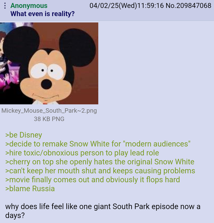 : Anonymous 04/02/25(Wed)11:59:16 No.209847068 What even is reality? Mickey Mouse_South_Park~2.png 38 KB PNG >be Disney >decide to remake Snow White for "modern audiences" >hire toxic/obnoxious person to play lead role >cherry on top she openly hates the original Snow White >can't keep her mouth shut and keeps causing problems >movie finally comes out and obviously it flops hard >blame Russia why does life feel like one giant South Park episode now a days?