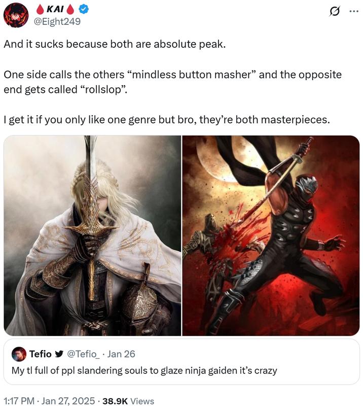 ΚΑΙ @Eight249 And it sucks because both are absolute peak. Q One side calls the others "mindless button masher" and the opposite end gets called "rollslop". I get it if you only like one genre but bro, they're both masterpieces. Tefio @Tefio_ · Jan 26 My tl full of ppl slandering souls to glaze ninja gaiden it's crazy 1:17 PM Jan 27, 2025 38.9K Views