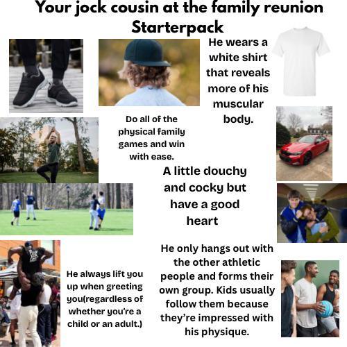 Your jock cousin at the family reunion Starterpack Do all of the physical family games and win with ease. He always lift you up when greeting you(regardless of whether you're a child or an adult.) He wears a white shirt that reveals more of his muscular body. A little douchy and cocky but have a good heart He only hangs out with the other athletic people and forms their own group. Kids usually follow them because they're impressed with his physique.