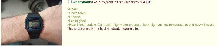 9363 Anonymous 04/07/25(Mon)17:08:52 No.933573049 >Cheap. >Confortable. >Precise. >Looks good. >Near indestructible. Can resist high water pressure, both high and low temperatures and heavy impact. This is unironically the best wristwatch ever made.